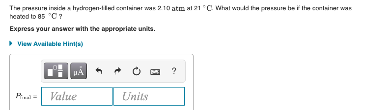 The pressure inside a hydrogen-filled container was 2.10 atm at 21 °C. What would the pressure be if the container was
heated to 85 °C ?
Express your answer with the appropriate units.
• View Available Hint(s)
HẢ
Pfinal
Value
Units
