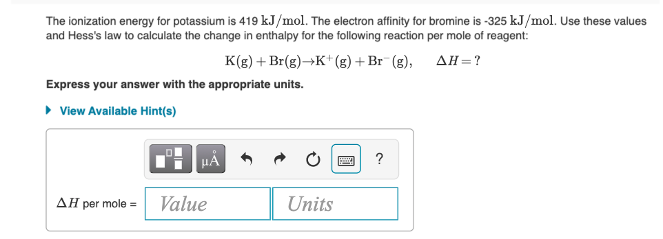 The ionization energy for potassium is 419 kJ/mol. The electron affinity for bromine is -325 kJ/mol. Use these values
and Hess's law to calculate the change in enthalpy for the following reaction per mole of reagent:
K(g) + Br(g)→K+(g)+Br¯(g),
AH=?
Express your answer with the appropriate units.
• View Available Hint(s)
?
ΔΗ per mole -
Value
Units
