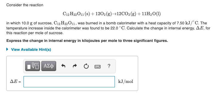 Consider the reaction
C12 H22O11 (s) + 1202 (g)→12CO2(g) +11H2O(1)
in which 10.0 g of sucrose, C12 H22O11, was burned in a bomb calorimeter with a heat capacity of 7.50 kJ/°C. The
temperature increase inside the calorimeter was found to be 22.0 °C. Calculate the change in internal energy, AE, for
this reaction per mole of sucrose.
Express the change in internal energy in kilojoules per mole to three significant figures.
• View Available Hint(s)
?
ΔΕ-
kJ/mol
