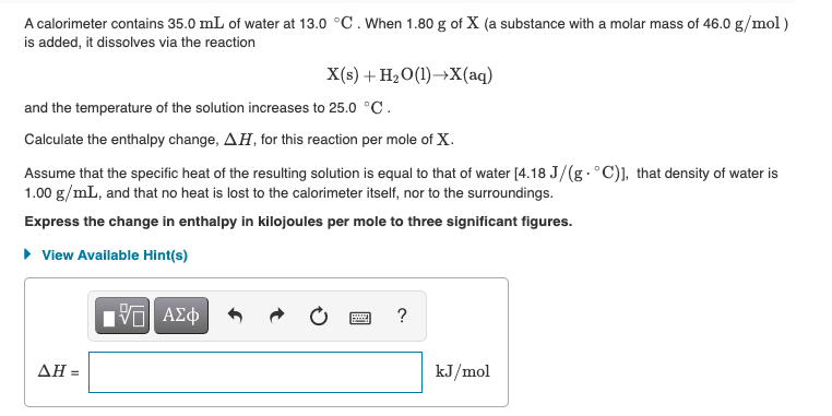 A calorimeter contains 35.0 mL of water at 13.0 °C. When 1.80 g of X (a substance with a molar mass of 46.0 g/mol)
is added, it dissolves via the reaction
X(s) + H2O(1)→X(aq)
and the temperature of the solution increases to 25.0 °C.
Calculate the enthalpy change, AH, for this reaction per mole of X.
Assume that the specific heat of the resulting solution is equal to that of water [4.18 J/(g.°C)], that density of water is
1.00 g/mL, and that no heat is lost to the calorimeter itself, nor to the surroundings.
Express the change in enthalpy in kilojoules per mole to three significant figures.
• View Available Hint(s)
?
ΔΗ=
kJ/mol
