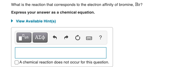 What is the reaction that corresponds to the electron affinity of bromine, Br?
Express your answer as a chemical equation.
• View Available Hint(s)
ΑΣφ
|A chemical reaction does not occur for this question.
