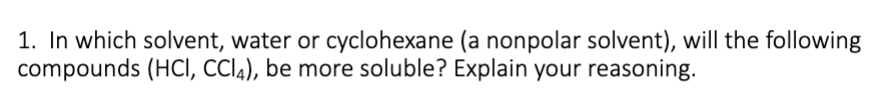 1. In which solvent, water or cyclohexane (a nonpolar solvent), will the following
compounds (HCI, CCI4), be more soluble? Explain your reasoning.
