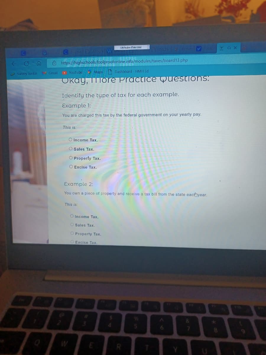 ←05
Survey Junkie 17 Gmail
C https:/Assign W
2
https://highschools.foolproofonline.info/modules/taxes/board13.php
YouTube Maps Dashboard - HMH Ed
Okay, more Practice Questions:
This is:
Identify the type of tax for each example.
Example 1:
You are charged this tax by the federal government on your yearly pay.
O Income Tax.
O Sales Tax.
O Property Tax.
O Excise Tax.
This is:
Example 2:
You own a piece of property and receive a tax bill from the state each year.
O Income Tax.
O Sales Tax.
O Property Tax.
O Excise Tax.
EN Anglais (ats-Unis)
E
$
4
0.6.76 Edmen w foolpro Cc X
R
5
T
Y
&
7
F9
8