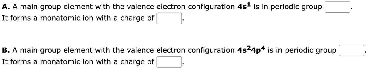 A. A main group element with the valence electron configuration 4s¹ is in periodic group
It forms a monatomic ion with a charge of
B. A main group element with the valence electron configuration 4s²4p4 is in periodic group
It forms a monatomic ion with a charge of