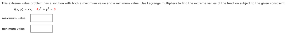 ### Extreme Value Problem Using Lagrange Multipliers

This extreme value problem has a solution with both a maximum value and a minimum value. Use Lagrange multipliers to find the extreme values of the function subject to the given constraint.

#### Function and Constraint

**Function:** 
\[ f(x, y) = xy \]

**Constraint:**
\[ 4x^2 + y^2 = 8 \]

To find the maximum and minimum values of the function \( f(x, y) = xy \) given the constraint \( 4x^2 + y^2 = 8 \), use the method of Lagrange multipliers.

#### Steps to Solve Using Lagrange Multipliers

1. **Form the Lagrange function:**
   \[ \mathcal{L}(x, y, \lambda) = xy + \lambda (8 - 4x^2 - y^2) \]

2. **Compute the partial derivatives and set them to zero:**
   \[ \frac{\partial \mathcal{L}}{\partial x} = y - 8\lambda x = 0 \]
   \[ \frac{\partial \mathcal{L}}{\partial y} = x - 2\lambda y = 0 \]
   \[ \frac{\partial \mathcal{L}}{\partial \lambda} = 8 - 4x^2 - y^2 = 0 \]

3. **Solve the system of equations:**

By solving these equations, you will identify the \( (x, y) \) coordinates that provide the maximum and minimum values of the function \( f(x, y) \) under the given constraint.

#### Results

- Maximum Value: \[ \boxed{} \]
- Minimum Value: \[ \boxed{} \]

Place the calculated maximum and minimum values of the function in the respective boxes.

_NOTE_: The values shown in the boxes are placeholders and should be replaced with the actual maximum and minimum values obtained from solving the equations.