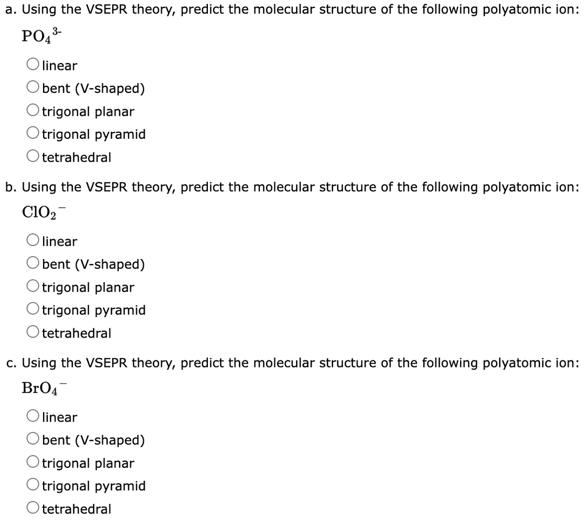 a. Using the VSEPR theory, predict the molecular structure of the following polyatomic ion:
3-
PO₁³-
linear
bent (V-shaped)
Otrigonal planar
Otrigonal pyramid
O tetrahedral
b. Using the VSEPR theory, predict the molecular structure of the following polyatomic ion:
C102
linear
bent (V-shaped)
Otrigonal planar
Otrigonal pyramid
O tetrahedral
c. Using the VSEPR theory, predict the molecular structure of the following polyatomic ion:
BrO4
linear
bent (V-shaped)
Otrigonal planar
Otrigonal pyramid
Otetrahedral