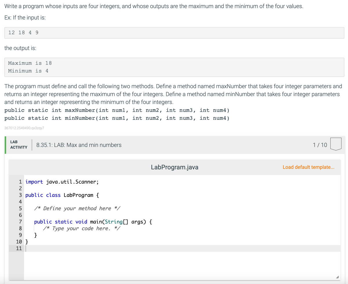 Write a program whose inputs are four integers, and whose outputs are the maximum and the minimum of the four values.
Ex: If the input is:
12 18 4 9
the output is:
Maximum is 18
Minimum is 4
The program must define and call the following two methods. Define a method named maxNumber that takes four integer parameters and
returns an integer representing the maximum of the four integers. Define a method named minNumber that takes four integer parameters
and returns an integer representing the minimum of the four integers.
public static int maxNumber(int num1, int num2, int num3, int num4)
public static int minNumber(int numl, int num2, int num3, int num4)
367012.2549490.qx3zqy7
LAB
8.35.1: LAB: Max and min numbers
1/10
АCTIVITY
LabProgram.java
Load default template...
1 import java.util.Scanner;
2
3 public class LabProgram {
4
/* Define your method here */
public static void main(String[] args) {
/* Type your code here. */
}
7
8
9.
10 }
11
