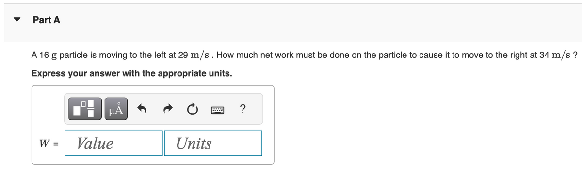 Part A
A 16 g particle is moving to the left at 29 m/s. How much net work must be done on the particle to cause it to move to the right at 34 m/s ?
Express your answer with the appropriate units.
W =
0
μÅ
Value
Units
?