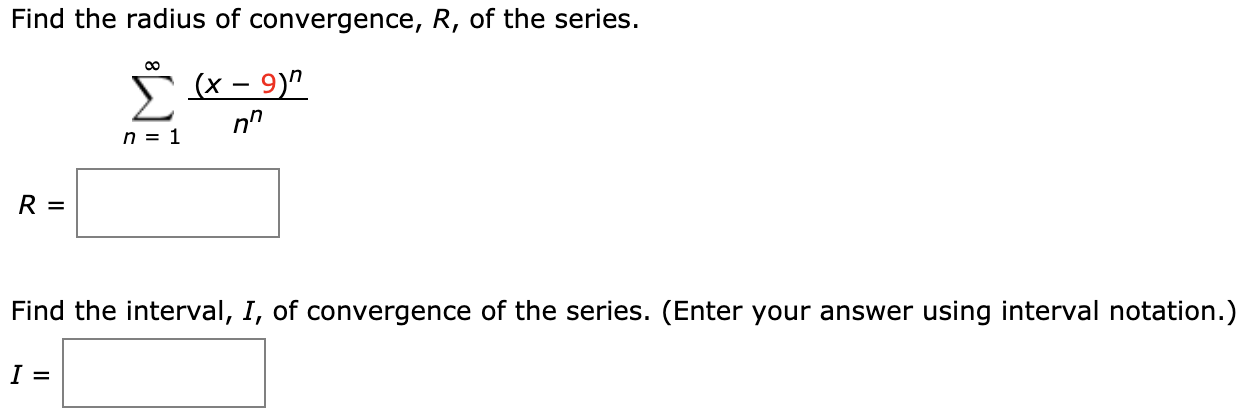 Find the radius of convergence, R, of the series.
Σ
(x – 9)"
n = 1
R =
Find the interval, I, of convergence of the series. (Enter your answer using interval notation.)
I =
