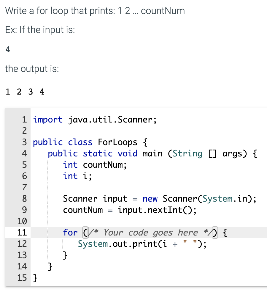 Write a for loop that prints: 1 2 ... countNum
Ex: If the input is:
4
the output is:
1 2 3 4
1 import java.util.Scanner;
2
3 public class ForLoops {
public static void main (String [] args) {
int countNum;
int i;
4
5
7
Scanner input
new Scanner(System.in);
input.nextInt();
8
9
countNum
10
for (/* Your code goes here */) {
System.out.print(i +
}
}
11
12
");
13
14
15 }
