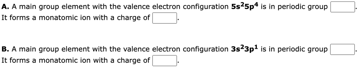 A. A main group element with the valence electron configuration 5s²5p4 is in periodic group
It forms a monatomic ion with a charge of
B. A main group element with the valence electron configuration 3s²3p¹ is in periodic group
It forms a monatomic ion with a charge of