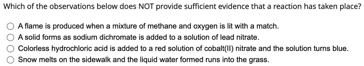 Which of the observations below does NOT provide sufficient evidence that a reaction has taken place?
A flame is produced when a mixture of methane and oxygen is lit with a match.
A solid forms as sodium dichromate is added to a solution of lead nitrate.
Colorless hydrochloric acid is added to a red solution of cobalt(II) nitrate and the solution turns blue.
Snow melts on the sidewalk and the liquid water formed runs into the grass.