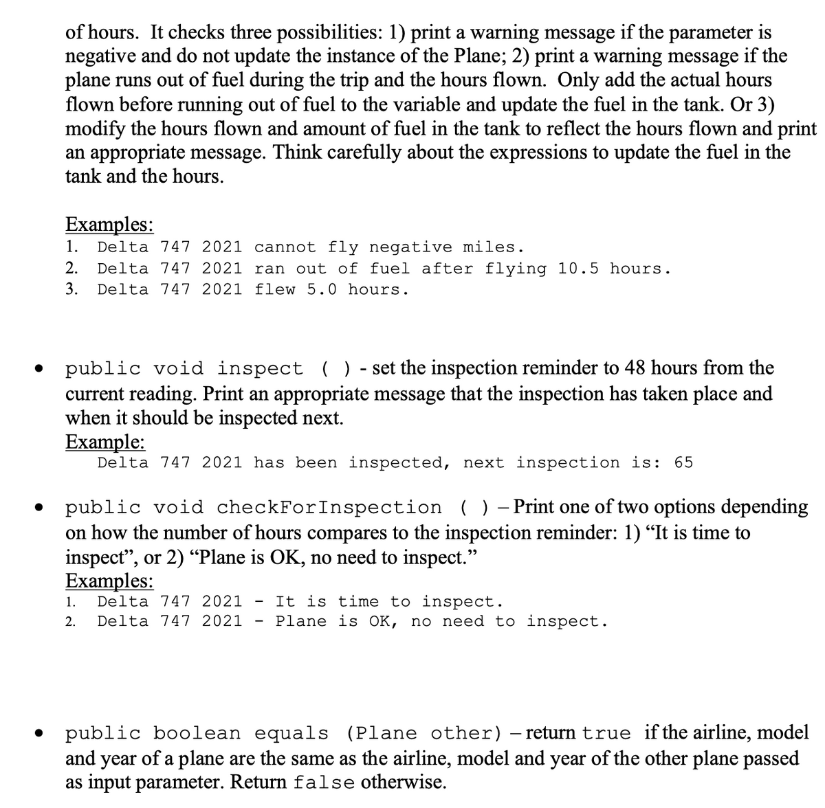 of hours. It checks three possibilities: 1) print a warning message if the parameter is
negative and do not update the instance of the Plane; 2) print a warning message if the
plane runs out of fuel during the trip and the hours flown. Only add the actual hours
flown before running out of fuel to the variable and update the fuel in the tank. Or 3)
modify the hours flown and amount of fuel in the tank to reflect the hours flown and print
an appropriate message. Think carefully about the expressions to update the fuel in the
tank and the hours.
Еxamples:
Delta 747 2021 cannot fly negative miles.
Delta 747 2021 ran out of fuel after flying 10.5 hours.
Delta 747 2021 flew 5.0 hours.
1.
2.
3.
public void inspect ( ) - set the inspection reminder to 48 hours from the
current reading. Print an appropriate message that the inspection has taken place and
when it should be inspected next.
Example:
Delta 747 2021 has been inspected, next inspection is: 65
- Print one of two options depending
public void checkForInspection ( )
on how the number of hours compares to the inspection reminder: 1) "It is time to
inspect", or 2) “Plane is OK, no need to inspect."
Examples:
It is time to inspect.
Plane is OK, no need to inspect.
1.
Delta 747 2021
2.
Delta 747 2021
• public boolean equals (Plane other)– return true if the airline, model
and year of a plane are the same as the airline, model and year of the other plane passed
as input parameter. Return false otherwise.
