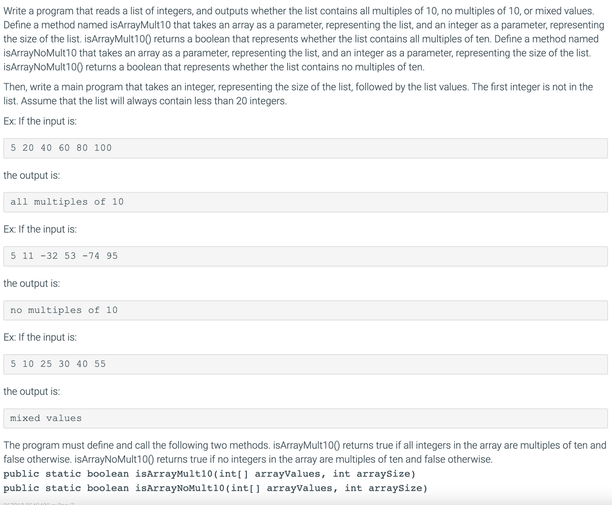 Write a program that reads a list of integers, and outputs whether the list contains all multiples of 10, no multiples of 10, or mixed values.
Define a method named isArrayMult10 that takes an array as a parameter, representing the list, and an integer as a parameter, representing
the size of the list. isArrayMult10) returns a boolean that represents whether the list contains all multiples of ten. Define a method named
İsArrayNoMult10 that takes an array as a parameter, representing the list, and an integer as a parameter, representing the size of the list.
İsArrayNoMult10() returns a boolean that represents whether the list contains no multiples of ten.
Then, write a main program that takes an integer, representing the size of the list, followed by the list values. The first integer is not in the
list. Assume that the list will always contain less than 20 integers.
Ex: If the input is:
5 20 40 60 80 100
the output is:
all multiples of 10
Ex: If the input is:
5 11 -32 53 -74 95
the output is:
no multiples of 10
Ex: If the input is:
5 10 25 30 40 55
the output is:
mixed values
The program must define and call the following two methods. isArrayMult10() returns true if all integers in the array are multiples of ten and
false otherwise. isArrayNoMult100) returns true if no integers in the array are multiples of ten and false otherwise.
public static boolean isArrayMult10 (int[] arrayValues, int arraySize)
public static boolean isArrayNoMult10(int[] arrayValues, int arraySize)
