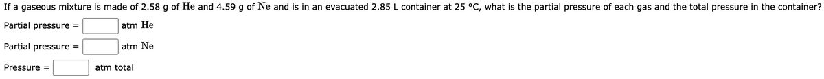 If a gaseous mixture is made of 2.58 g of He and 4.59 g of Ne and is in an evacuated 2.85 L container at 25 °C, what is the partial pressure of each gas and the total pressure in the container?
Partial pressure =
atm He
Partial pressure =
Pressure =
atm Ne
atm total