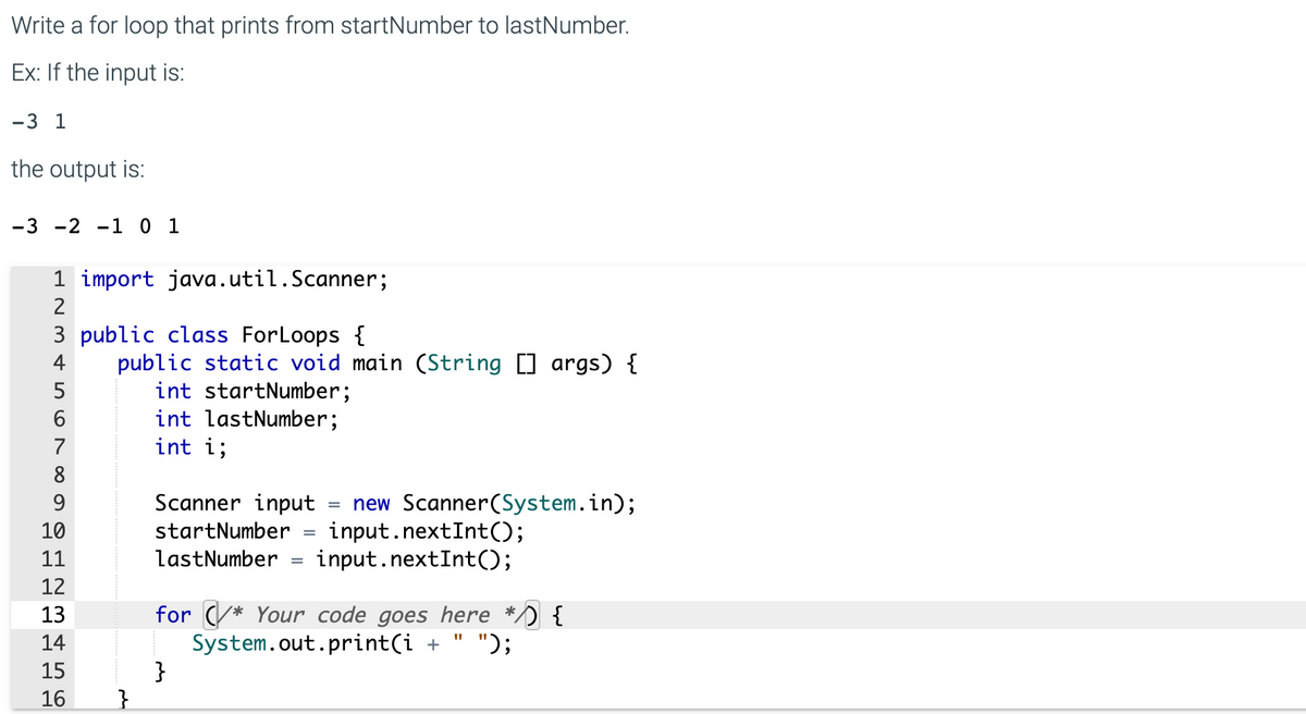 Write a for loop that prints from startNumber to lastNumber.
Ex: If the input is:
-3 1
the output is:
-3 -2 -1 0 1
1 import java.util.Scanner;
2
3 public class ForLoops {
public static void main (String [] args) {
int startNumber;
int lastNumber;
int i;
5
6
7
Scanner input
new Scanner(System.in);
input.nextInt();
input.nextInt();
9.
%3D
10
startNumber
11
lastNumber
%3D
12
for (* Your code goes here */) {
System.out.print(i +
}
13
14
");
15
16
