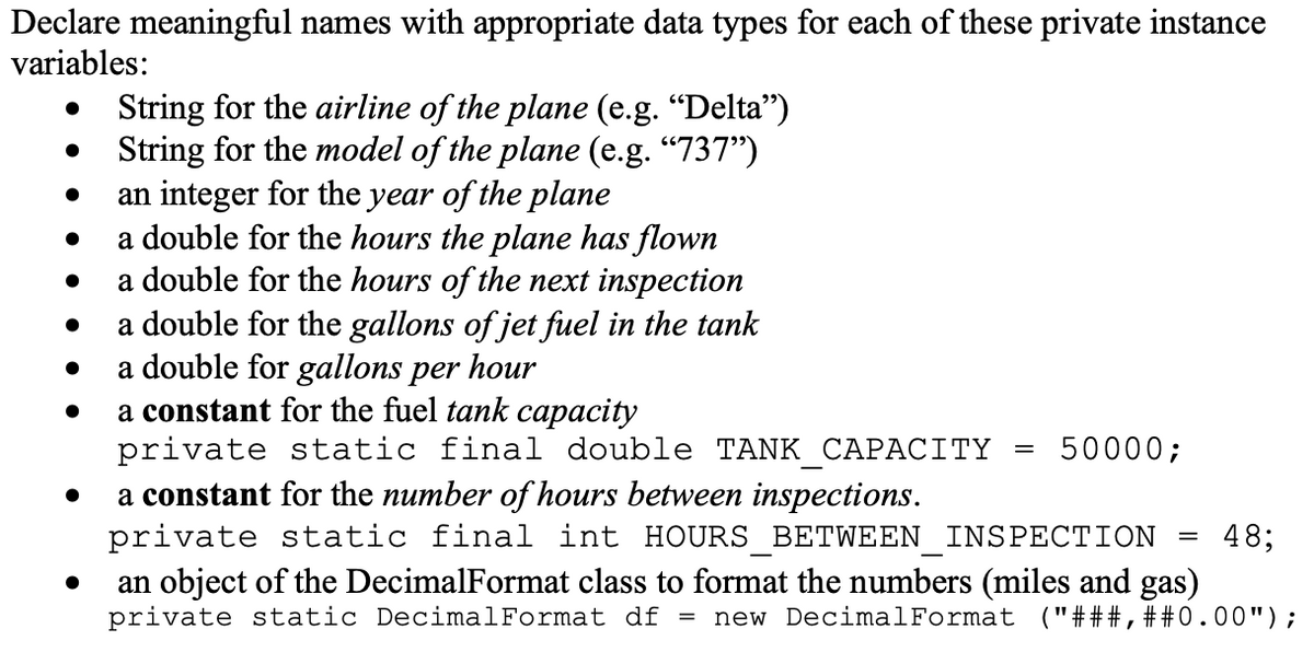 Declare meaningful names with appropriate data types for each of these private instance
variables:
String for the airline of the plane (e.g. "Delta")
String for the model of the plane (e.g. "737")
an integer for the year of the plane
a double for the hours the plane has flown
a double for the hours of the next inspection
a double for the gallons of jet fuel in the tank
a double for gallons per hour
a constant for the fuel tank capacity
private static final double TANK CAPACITY
50000;
a constant for the number of hours between inspections.
private static final int HOURS BETWEEN INSPECTION
48;
an object of the DecimalFormat class to format the numbers (miles and gas)
private static DecimalFormat df =
new DecimalFormat ("###, ##0.00");
