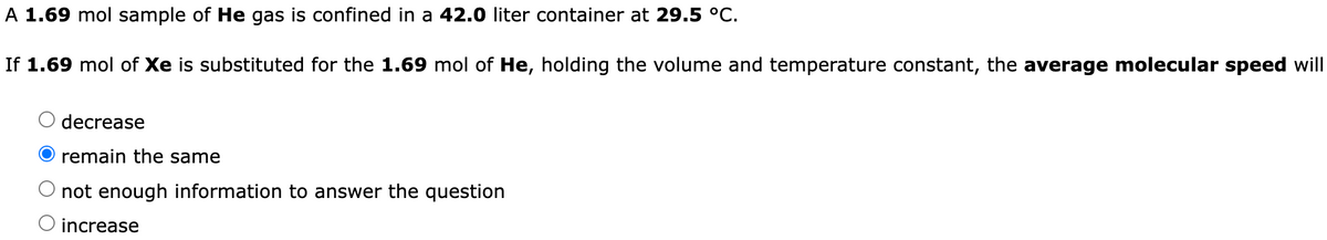 A 1.69 mol sample of He gas is confined in a 42.0 liter container at 29.5 °C.
If 1.69 mol of Xe is substituted for the 1.69 mol of He, holding the volume and temperature constant, the average molecular speed will
decrease
remain the same
not enough information to answer the question
O increase