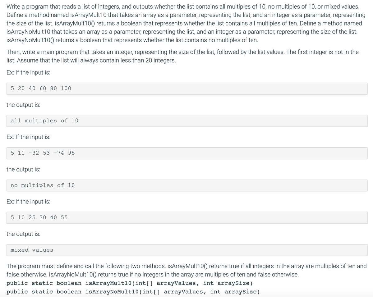 Write a program that reads a list of integers, and outputs whether the list contains all multiples of 10, no multiples of 10, or mixed values.
Define a method named isArrayMult10 that takes an array as a parameter, representing the list, and an integer as a parameter, representing
the size of the list. isArrayMult10) returns a boolean that represents whether the list contains all multiples of ten. Define a method named
isArrayNoMult10 that takes an array as a parameter, representing the list, and an integer as a parameter, representing the size of the list.
İsArrayNoMult10() returns a boolean that represents whether the list contains no multiples of ten.
Then, write a main program that takes an integer, representing the size of the list, followed by the list values. The first integer is not in the
list. Assume that the list will always contain less than 20 integers.
Ex: If the input is:
5 20 40 60 80 100
the output is:
all multiples of 10
Ex: If the input is:
5 11 -32 53 -74 95
the output is:
no multiples of 10
Ex: If the input is:
5 10 25 30 40 55
the output is:
mixed values
The program must define and call the following two methods. isArrayMult10() returns true if all integers in the array are multiples of ten and
false otherwise. isArrayNoMult100) returns true if no integers in the array are multiples of ten and false otherwise.
public static boolean isArrayMult10 (int[] arrayValues, int arraySize)
public static boolean isArrayNoMult10(int[] arrayValues, int arraySize)
