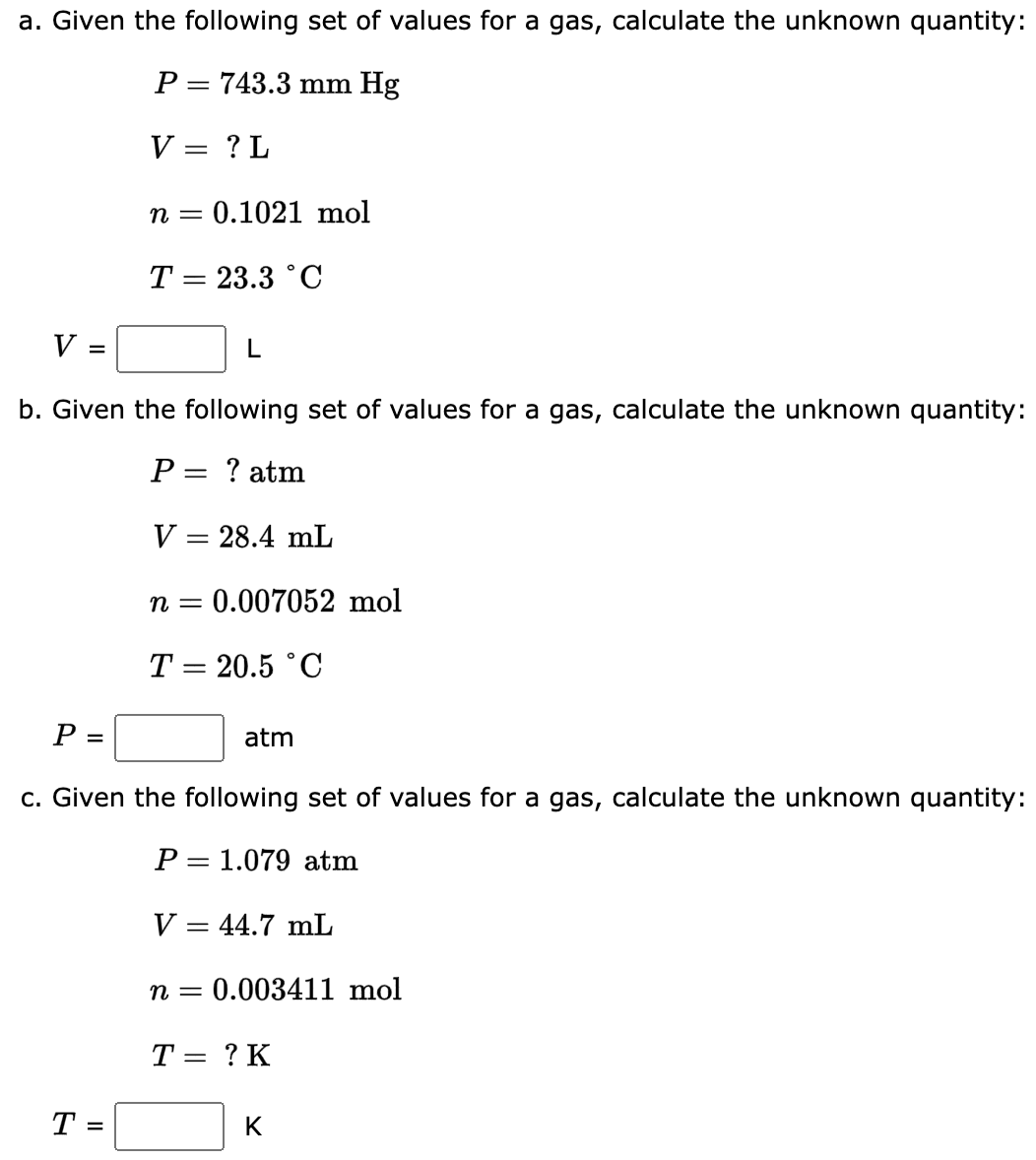 a. Given the following set of values for a gas, calculate the unknown quantity:
P = 743.3 mm Hg
V = ? L
n = = 0.1021 mol
T = 23.3 °C
V
=
L
b. Given the following set of values for a gas, calculate the unknown quantity:
P = ? atm
V = 28.4 mL
n = 0.007052 mol
T = 20.5 °C
P =
c. Given the following set of values for a gas, calculate the unknown quantity:
P= 1.079 atm
T =
atm
V = 44.7 mL
n = 0.003411 mol
T = ? K
K