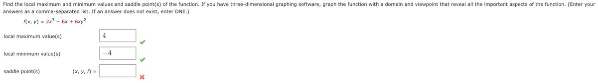 **Problem Statement:**  
Find the local maximum and minimum values and saddle point(s) of the function. If you have three-dimensional graphing software, graph the function with a domain and viewpoint that reveal all the important aspects of the function. (Enter your answers as a comma-separated list. If an answer does not exist, enter DNE.)

Given function:
\[ f(x, y) = 2x^3 - 6x + 6xy^2 \]

**Solutions:**

**Local Maximum Value(s):**  
\[ 4 \]

**Local Minimum Value(s):**  
\[ -4 \]

**Saddle Point(s):**  
\[ (x, y, f) = \] (Blank entry, indicated with a cross mark suggesting no saddle points identified)

Note: The problem requires finding the local extrema and saddle points of the given function and if applicable, graphing the function using a suitable software to further analyze its behavior. It seems that no saddle points were identified in this problem.