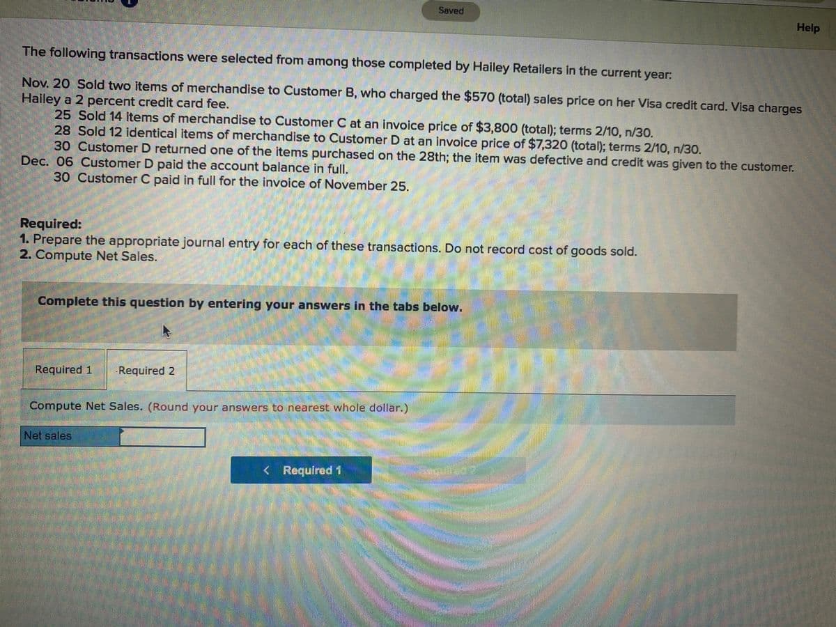 Saved
Help
The following transactions were selected from among those completed by Hailey Retailers in the current year:
Nov. 20 Sold two items of merchandise to Customer B, who charged the $570 (total) sales price on her Visa credit card. Visa charges
Hailey a 2 percent credit card fee.
25 Sold 14 items of merchandise to Customer C at an invoice price of $3,800 (total); terms 2/10, n/30.
28 Sold 12 identical items of merchandise to Customer D at an invoice price of $7,320 (total); terms 2/10, n/30.
30 Customer D returned one of the items purchased on the 28th; the item was defective and credit was given to the customer.
Dec. 06 Customer D paid the account balance in full.
30 Customer C paid in full for the invoice of November 25.
Required:
1. Prepare the appropriate journal entry for each of these transactions. Do not record cost of goods sold.
2. Compute Net Sales.
Complete this question by entering your answers in the tabs below.
Required 1
Required 2
Compute Net Sales. (Round your answers to nearest whole dollar.)
Net sales
< Required 1
