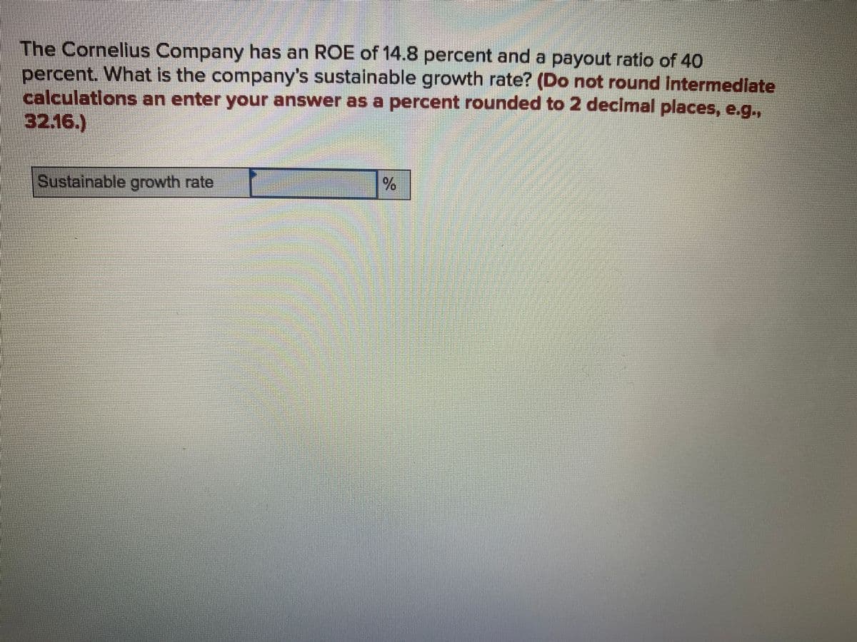 The Cornellus Company has an ROE of 14.8 percent and a payout ratio of 40
percent. What is the company's sustainable growth rate? (Do not round Intermedlate
calculatlons an enter your answer as a percent rounded to 2 decimal places, e.g.,
32.16.)
Sustainable growth rate
