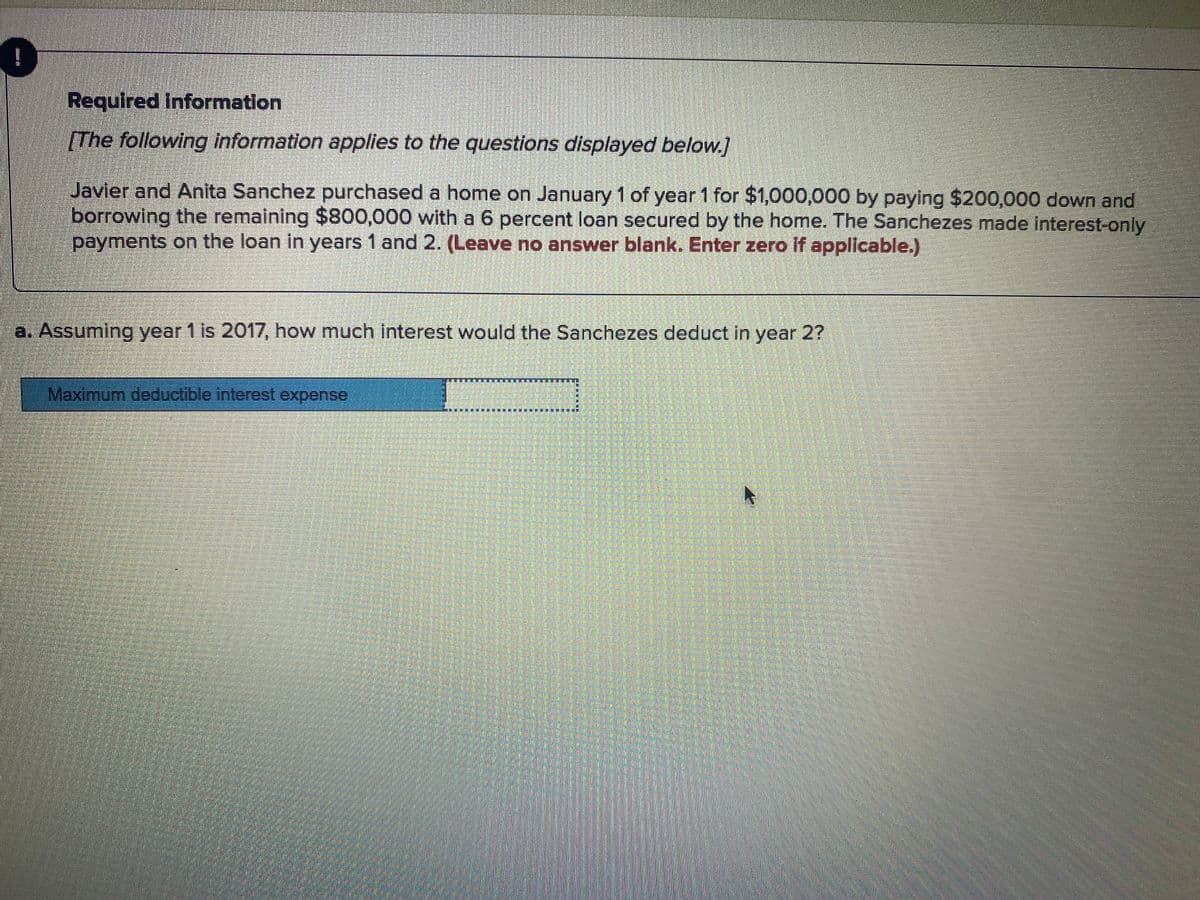 !
Required Information
[The following information applies to the questions displayed below.]
Javier and Anita Sanchez purchased a home on January 1 of year 1 for $1,000,000 by paying $200,000 down and
borrowing the remaining $800,000 with a 6 percent loan secured by the home. The Sanchezes made interest-only
payments on the loan in years 1 and 2. (Leave no answer blank. Enter zero if applicable.)
a. Assuming year 1 is 2017, how much interest would the Sanchezes deduct in year 2?
Maximum deductible interest expense
賽賽 事
