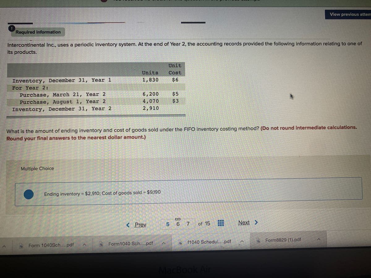 View previous attem
Required information
Intercontinental Inc., uses a periodic inventory system. At the end of Year 2, the accounting records provided the following information relating to one of
its products.
Unit
Units
1,830
Cost
Inventory, December 31, Year 1
$6
For Year 2:
Purchase, March 21, Year 2
Purchase, August 1, Year 2
Inventory, December 31, Year 2
6,200 $5
4,070
$3
2,910
What is the amount of ending Inventory and cost of goods sold under the FIFO inventory costing method? (Do not round Intermedlate calculations.
Round your final answers to the nearest dollar amount.)
Multiple Choice
Ending inventory = $2,910; Cost of goods sold = $9,190
< Prev
5 6 7
of 15
Next >
f1040 Schedul...pdf
Form8829 (1).pdf
Form 1040Sch....pdf
Form1040 Sch...pdf
MacBook Air
