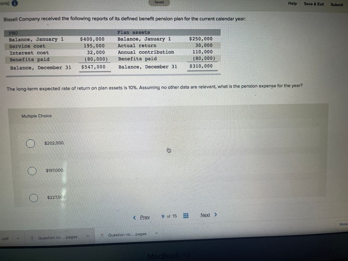 ions)
Saved
Help
Save & Exit
Submit
Bissell Company recelved the following reports of its defined benefit penslon plan for the current calendar year:
PBO
Plan assets
$400,000
195,000
32,000
(80,000)
$250,000
30,000
110,000
(80,000)
Balance, January 1
Balance, January 1
Service cost
Actual return
Interest cost
Annual contribution
Benefits paid
Benefits paid
Balance, December 31
$547,000
Balance, December 31
$310,000
The long-term expected rate of return on plan assets is 10%. Assuming no other data are relevant, what is the pension expense for the year?
Multiple Choice
$202,000.
$197,000.
$227,000.
Prev
9 of 15
Next >
Show
7 Question no....pages
..pdf
Question no....pages
MacBook Air
身
