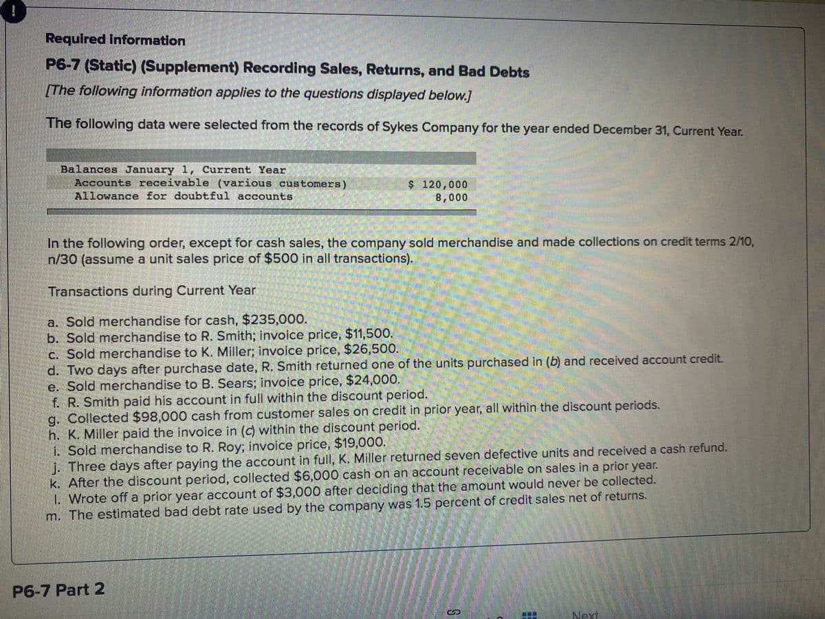 !
Required Information
P6-7 (Static) (Supplement) Recording Sales, Returns, and Bad Debts
[The following information applies to the questions displayed below.]
The following data were selected from the records of Sykes Company for the year ended December 31, Current Year.
Balances January 1, Current Year
Accounts receivable (various customers)
Allowance for doubtful accounts
$ 120,000
8,000
In the following order, except for cash sales, the company sold merchandise and made collections on credit terms 2/10,
n/30 (assume a unit sales price of $500 in all transactions).
Transactions during Current Year
a. Sold merchandise for cash, $235,000.
b. Sold merchandise to R. Smith; invoice price, $11,500.
c. Sold merchandise to K. Miller; invoice price, $26,500.
d. Two days after purchase date, R. Smith returned one of the units purchased in (b) and received account credit.
e. Sold merchandise to B. Sears; invoice price, $24,000.
f. R. Smith pald his account in full within the discount period.
g. Collected $98,000 cash from customer sales on credit in prior year, all within the discount periods.
h. K. Miller paid the invoice in (c) within the discount period.
1. Sold merchandise to R. Roy; invoice price, $19,000.
j. Three days after paying the account in full, K. Miller returned seven defective units and received a cash refund.
k. After the discount period, collected $6,000 cash on an account receivable on sales in a prior year.
1. Wrote off a prior year account of $3,000 after deciding that the amount would never be collected.
m. The estimated bad debt rate used by the company was 1.5 percent of credit sales net of returns.
P6-7 Part 2
Next
