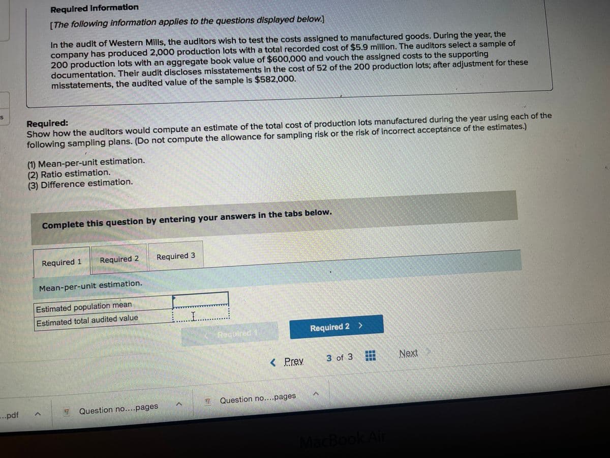 Required Information
[The following information applies to the questions displayed below.]
In the audit of Western Mills, the auditors wish to test the costs assigned to manufactured goods. During the year, the
company has produced 2,000 production lots with a total recorded cost of $5.9 million. The auditors select a sample of
200 production lots with an aggregate book value of $600,000 and vouch the assigned costs to the supporting
documentation. Their audit discloses misstatements in the cost of 52 of the 200 production lots; after adjustment for these
misstatements, the audited value of the sample is $582,000.
Required:
Show how the auditors would compute an estimate of the total cost of production lots manufactured during the year using each of the
following sampling plans. (Do not compute the allowance for sampling risk or the risk of incorrect acceptance of the estimates.)
(1) Mean-per-unit estimation.
(2) Ratio estimation.
(3) Difference estimation.
Complete this question by entering your answers in the tabs below.
Required 1
Required 2
Required 3
Mean-per-unit estimation.
Estimated population mean
Estimated total audited value
Pequirac
Required 2 >
< Prev
3 of 3
Next
Question no....pages
...pdf
Question no...pages
MacBook Air
