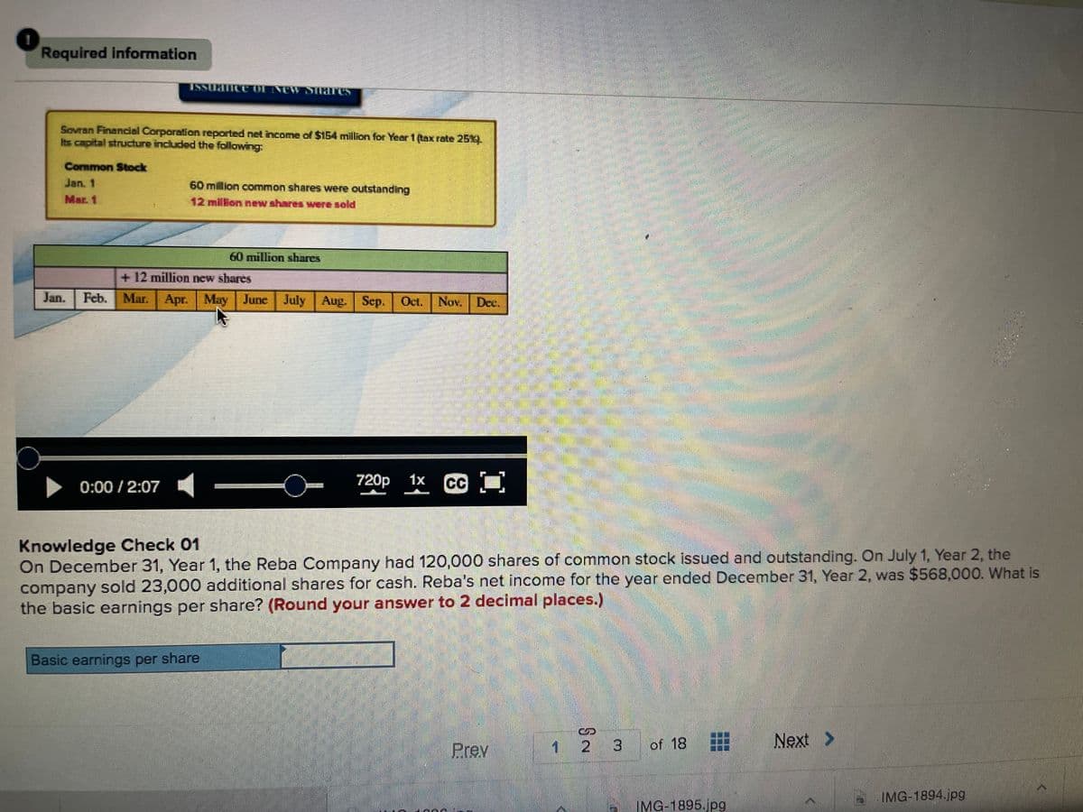 Required information
ISSUHTICOC OL INCW SNICS
Sovran Financial Corparation reported net income of $154 million for Year 1 (tax rate 25X
Its capital structure included the following:
Common Stock
Jan. 1
60 milion common shares were outstanding
Mar. 1
12 million new shares wee sold
60 million shares
+ 12 million new shares
Jan.
क. |
Mar. Apr. May June July Aug. Sep. Oct. Nov. Dec.
0:00 / 2:07
720p
1x
C
Knowledge Check 01
On December 31, Year 1, the Reba Company had 120,000 shares of common stock issued and outstanding. On July 1, Year 2, the
company sold 23,000 additional shares for cash. Reba's net income for the year ended December 31, Year 2, was $568,000. What is
the basic earnings per share? (Round your answer to 2 decimal places.)
Basic earnings per share
Prev
of 18
Next >
IMG-1894.jpg
IMG-1895.jpg
