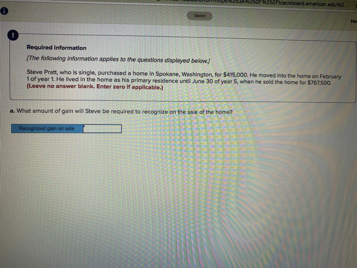 lttps:/253A%252F%252Fblackboard.american.edu%2...
1
Saved
He
Required information
[The following information applies to the questions displayed below.]
Steve Pratt, who is single, purchased a home in Spokane, Washington, for $415,000. He moved into the home on February
1of year 1. He lived in the home as his primary residence until June 30 of year 5, when he sold the home for $767,500.
(Leave no answer blank. Enter zero if applicable.)
a. What amount of gain will Steve be required to recognize on the sale of the home?
Recognized gain on sale
