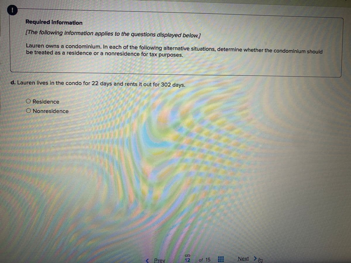 Required Information
[The following information applies to the questions displayed below.]
Lauren owns a condominium. In each of the following alternative situations, determine whether the condominium should
be treated as a residence or a nonresidence for tax purposes.
d. Lauren lives in the condo for 22 days and rents it out for 302 days.
O Residence
O Nonresidence
Prev
12
of 15
Next
