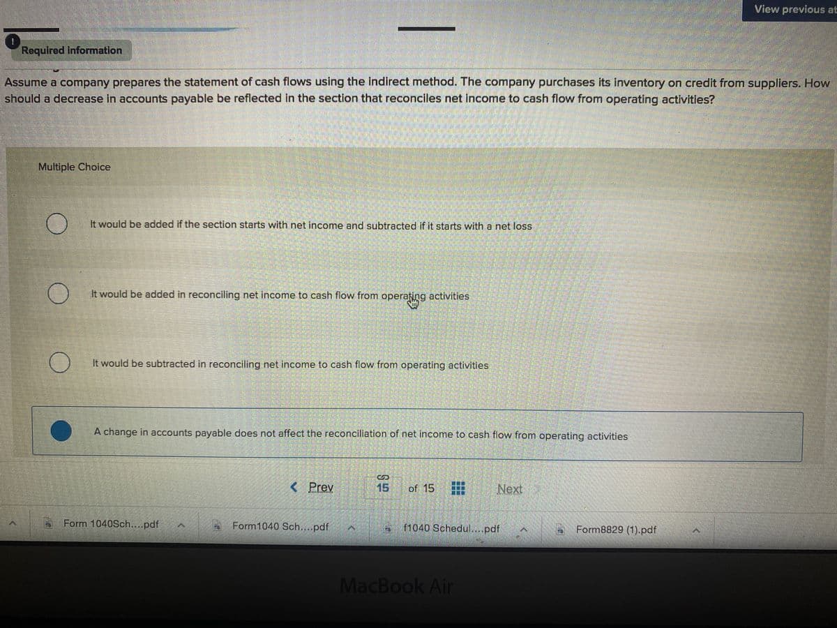 View previous at
Required information
Assume a company prepares the statement of cash flows using the indirect method. The company purchases its Inventory on credit from suppliers. How
should a decrease in accounts payable be reflected In the section that reconciles net income to cash flow from operating activitles?
Multiple Choice
It would be added if the section starts with net income and subtracted if it starts with a net loss
It would be added in reconciling net income to cash flow from operafing activities
It would be subtracted in reconciling net income to cash flow from operating activities
A change in accounts payable does not affect the reconciliation of net income to cash flow from operating activities
< Prev
15
of 15
Next
Form 1040Sch...pdf
6 Form1040 Sch...pdf
B1040 Sohedul...pdf
Form8829 (1).pdf
MacBook Air
