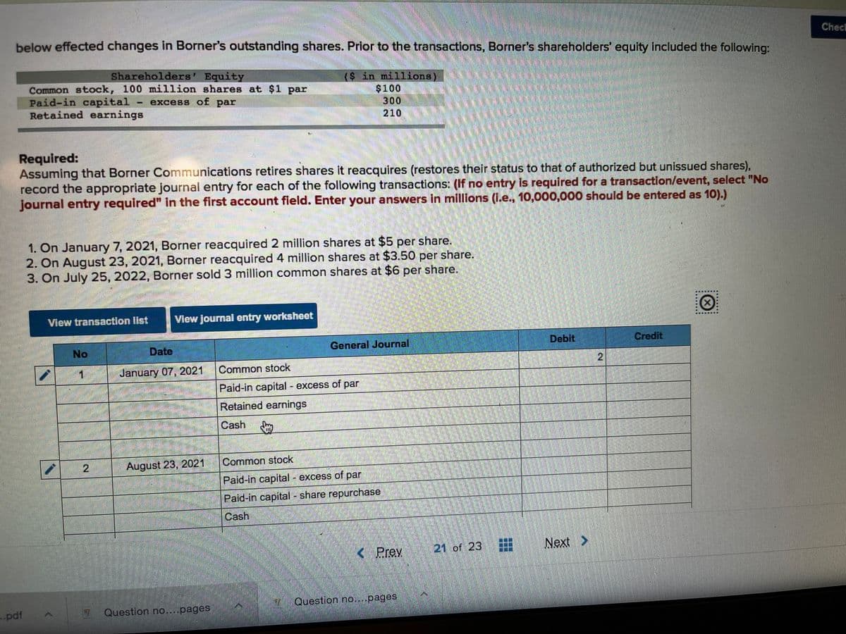 Checl
below effected changes in Borner's outstanding shares. Prior to the transactions, Borner's shareholders' equity included the following:
Shareholders' Equity
Common stock, 100 million shares at $1 par
Paid-in capital
Retained earnings
($ in millions)
$100
300
210
excess of par
Required:
Assuming that Borner Communications retires shares it reacquires (restores their status to that of authorized but unissued shares),
record the appropriate journal entry for each of the following transactions: (If no entry is required for a transaction/event, select "No
journal entry required" in the first account field. Enter your answers in millions (I.e., 10,000,000 should be entered as 10).)
1. On January 7, 2021, Borner reacquired 2 million shares at $5 per share.
2. On August 23, 2021, Borner reacquired 4 million shares at $3.50 per share.
3. On July 25, 2022, Borner sold 3 million common shares at $6 per share.
獲,
View transaction Iist
View Journal entry worksheet
No
Date
General Journal
Debit
Credit
January 07, 2021
Common stock
Paid-in capital - excess of par
Retained earnings
Cash
August 23, 2021
Common stock
Paid-in capital - excess of par
Paid-in capital - share repurchase
Cash
Prev
21 of 23
Next >
Question no....pages
pdf
Question no....pages
