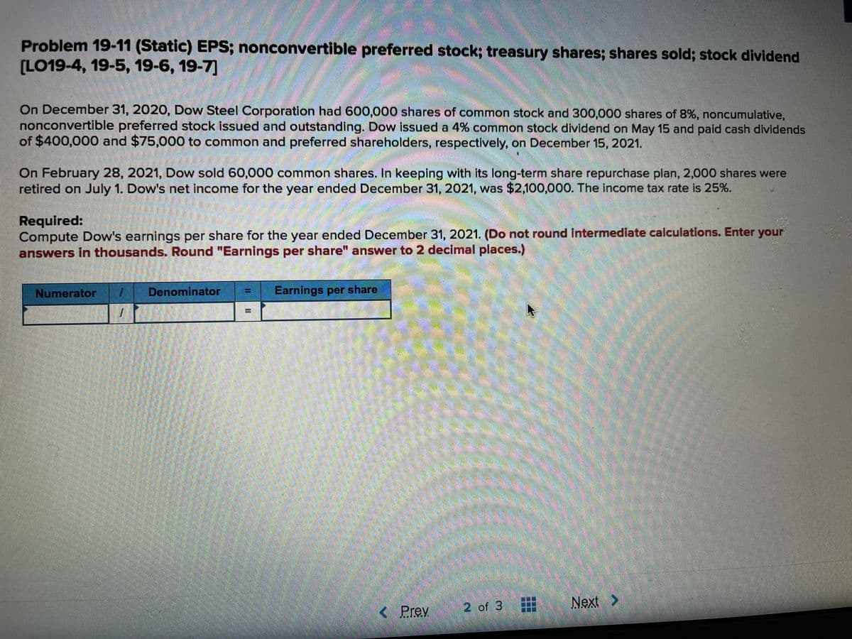 Problem 19-11 (Static) EPS; nonconvertible preferred stock; treasury shares; shares sold; stock dividend
(LO19-4, 19-5, 19-6, 19-7]
On December 31, 2020, Dow Steel Corporation had 600,000 shares of common stock and 300,000 shares of 8%, noncumulative,
nonconvertible preferred stock issued and outstanding. Dow issued a 4% common stock dividend on May 15 and paid cash dividends
of $400,000 and $75,000 to common and preferred shareholders, respectively, on December 15, 2021.
On February 28, 2021, Dow sold 60,000 common shares. In keeping with its long-term share repurchase plan, 2,000 shares were
retired on July 1. Dow's net income for the year ended December 31, 2021, was $2.100,000. The income tax rate is 25%.
Required:
Compute Dow's earnings per share for the year ended December 31, 2021. (Do not round Intermedlate calculations. Enter your
answers in thousands. Round "Earnings per share" answer to 2 decimal places.)
Numerator
Denominator
Earnings per share
2 of 3#
Next >
< Prev
%3D
