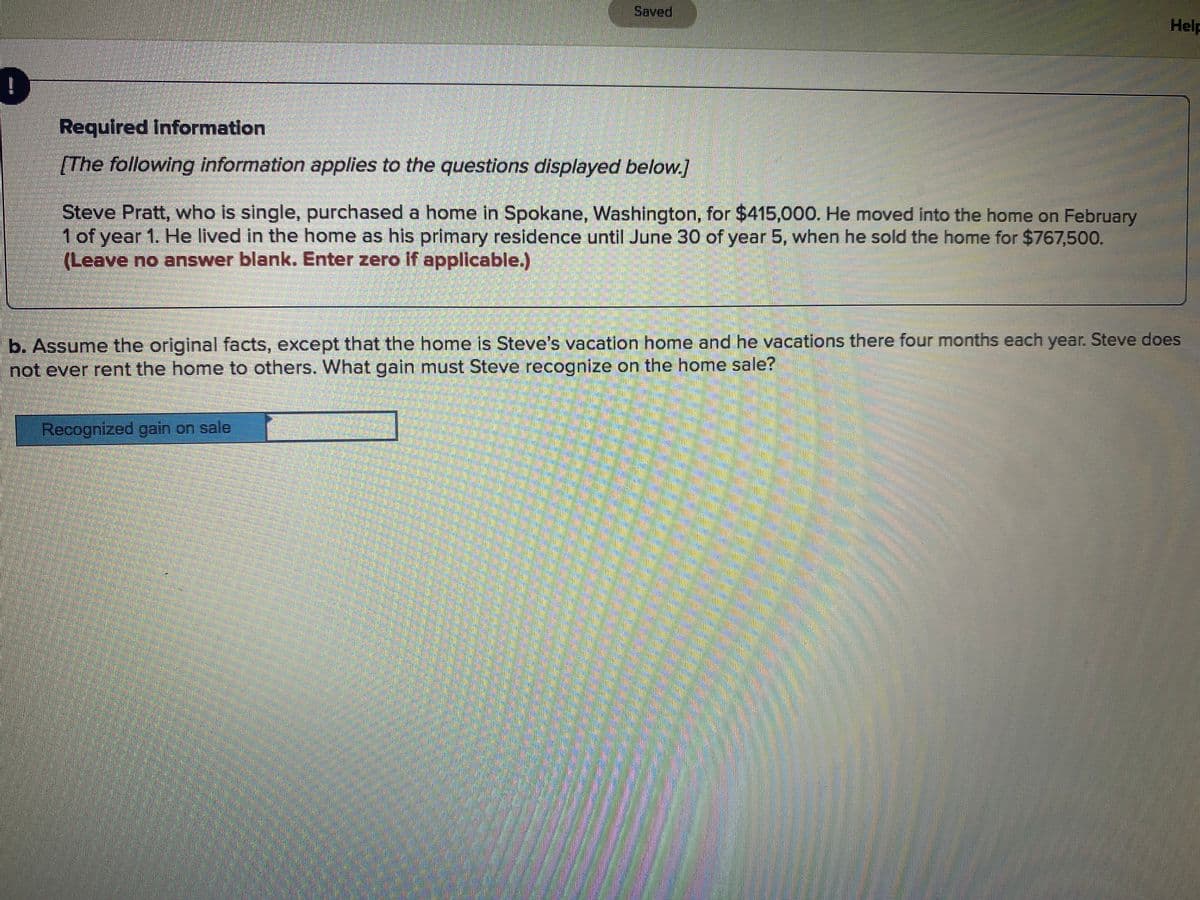 Saved
Help
Required Information
[The following information applies to the questions displayed below.]
Steve Pratt, who is single, purchased a home in Spokane, Washington, for $415,000. He moved into the home on February
1 of year 1. He lived in the home as his primary residence until June 30 of year 5, when he sold the home for $767,500.
(Leave no answer blank. Enter zero if applicable.)
b. Assume the original facts, except that the home is Steve's vacation home and he vacations there four months each year. Steve does
not ever rent the home to others. What gain must Steve recognize on the home sale?
Recognized gain on sale
