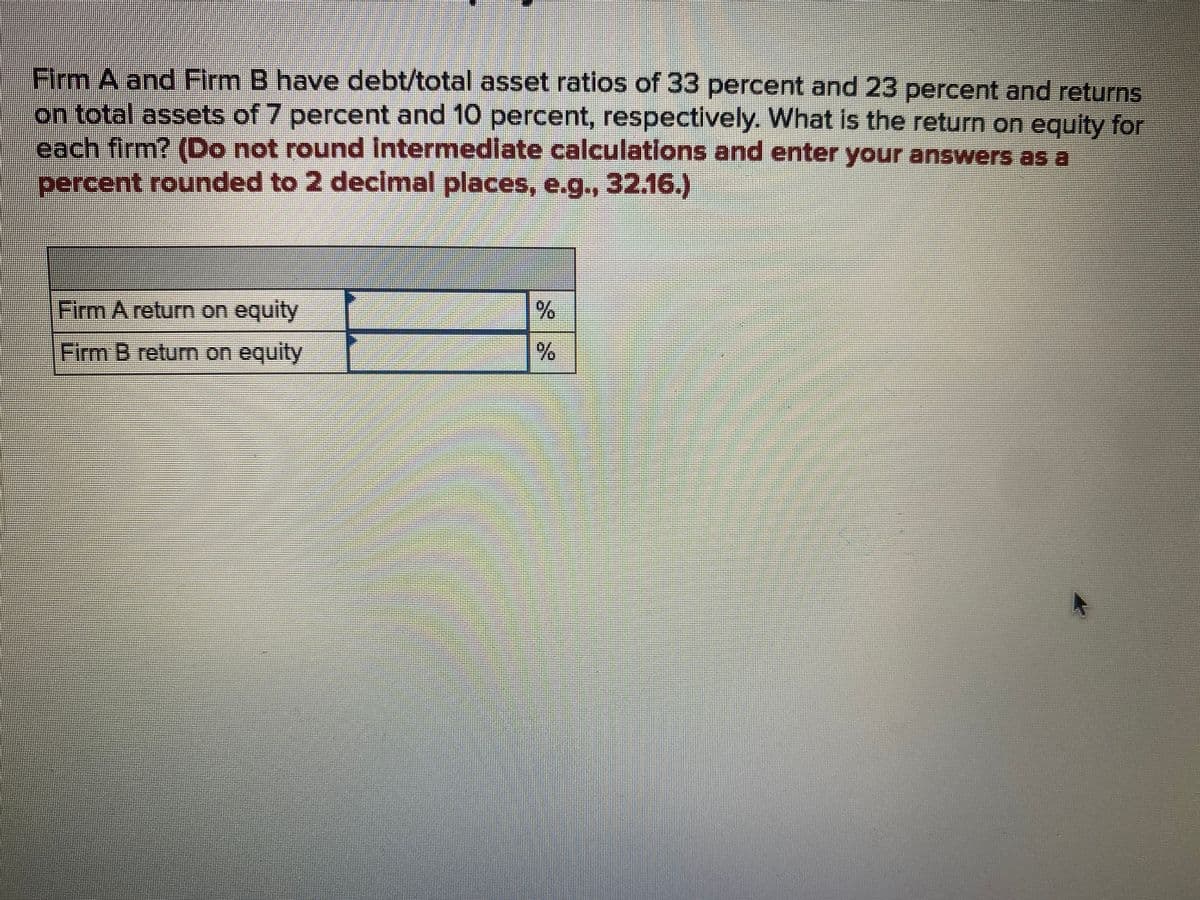 Firm A and Firm B have debt/total asset ratios of 33 percent and 23 percent and returns
on total assets of 7 percent and 10 percent, respectively. What is the return on equity for
each firm? (Do not round Intermedlate calculations and enter your answers as a
percent rounded to 2 decimal places, e.g., 32.16.)
Firm A return on equity
Firm B return on equity
