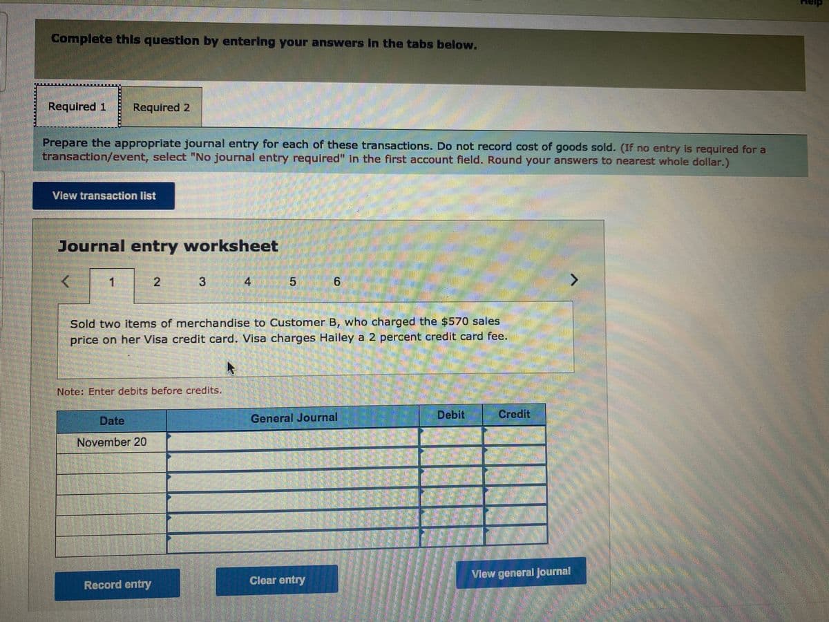 Complete this question by entering your answers In the tabs below.
Required 1
Required 2
Prepare the appropriate journal entry for each of these transactions. Do not record cost of goods sold. (If no entry is required for a
transaction/event, select "No journal entry required" in the first account field. Round your answers to nearest whole dollar.)
www
Vlew transaction Ilist
Journal entry worksheet
2.
3.
4
9.
Sold two items of merchandise to Customer B, who charged the $570 sales
price on her Visa credit card. Visa charges Hailey a 2 percent credit card fee.
Note: Enter debits before credits.
Date
General Journal
Debit
Credit
November 20
Vlew general Journal
Clear entry
Record entry
5,
