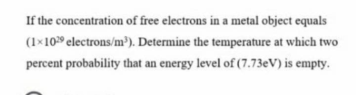 If the concentration of free electrons in a metal object equals
(1×1029 electrons/m³). Determine the temperature at which two
percent probability that an energy level of (7.73eV) is empty.
