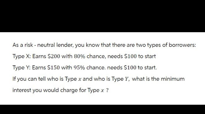 As a risk - neutral lender, you know that there are two types of borrowers:
Type X: Earns $200 with 80% chance, needs $100 to start
Type Y: Earns $150 with 95% chance. needs $100 to start.
If you can tell who is Type x and who is Type Y, what is the minimum
interest you would charge for Type x ?