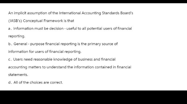 An implicit assumption of the International Accounting Standards Board's
(IASB's) Conceptual Framework is that
a. Information must be decision - useful to all potential users of financial
reporting.
b. General-purpose financial reporting is the primary source of
information for users of financial reporting.
c. Users need reasonable knowledge of business and financial
accounting matters to understand the information contained in financial
statements.
d. All of the choices are correct.