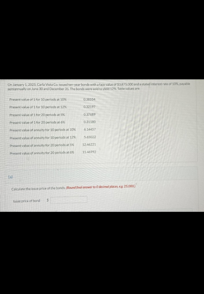 On January 1, 2025, Carla Vista Co. issued ten-year bonds with a face value of $3,875,000 and a stated interest rate of 10%, payable
semiannually on June 30 and December 31. The bonds were sold to yield 12%. Table values are:
Present value of 1 for 10 periods at 10%
0.38554
Present value of 1 for 10 periods at 12%
0.32197
Present value of 1 for 20 periods at 5%
0.37689
Present value of 1 for 20 periods at 6%
0.31180
Present value of annuity for 10 periods at 10%
6.14457
Present value of annuity for 10 periods at 12%
5.65022
Present value of annuity for 20 periods at 5%
12.46221
Present value of annuity for 20 periods at 6%
11.46992
(a)
Calculate the issue price of the bonds. (Round final answer to O decimal places, eg. 25,000)
Issue price of bond
$