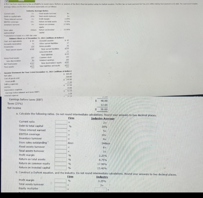 A fem has been experiencing low profitability in recent years. Perform an analysis of the firm's financial position using the DuPont equation, The firm has no lease payments but has a $3 million sinking fund payment on its debt. The most recent industry
average ratios and the firm's financial statements are as follows
Industry Average Ratios
Current ratio
2x
Fixed assets turnover
Debt-to-capital ratio
20%
Total assets turnover
Times interest earned
SH
Profit margin
Эк
3.25%
EBITDA семегаре
10x
Return on total assets
9.75%
Inventory turnover
9x
Return on commen
17.90%
equity
Days sales
24days
Return on invested
15.40%
outstanding
capital
"Calculation is based on a 365-day year.
Balance Sheet as of December
31, 2021 (millions of dollars)
Cash and equivalents
$83
Accounts payable
$42
Accounts receivables
71
Other current liabilities
17
Inventories
154
Notes payable
50
Total current assets
$308
Total current labies
$100
Long-term debt
21
Total abilities
$130
Gross fixed assets
187
Common stock
100
Less depreciation
80
Retained earnings
185
Net fixed assets
$307
Total stockholders' equity
$285
Total assets
$415
Total liabilities and equity
$415
Income Statement for Year Ended December 31, 2021 (millions of dollars)
805.00
Not sales
Cost of goods sold
Gross profit
Selling expenses
EBITDA
Depredation expense
Earrings before interest and taxes (EBIT)
Interest expense
Earnings before taxes (EBT)
Taxes (25%)
Net income
660.00
$145.00
77.50
$
67.50
14.00
$
53.50
5.50
48.00
12.00
$
36.00
a. Calculate the following ratios. Do not round intermediate calculations. Round your answers to two decimal places.
Firm
Industry Average
Current ratio
x
2x
Debt to total capital
%
20%
Times interest earned
x
5x
EBITDA coverage
x
10x
Inventory turnover
x
9x
Days sales outstanding
days
24days
Fixed assets turnover
×
8x
Total assets turnover
x
3x
Profit margin
%
3.25%
Return on total assets
%
9.75%
Return on common equity
%
17.90%
Return on invested capital
%
15.40%
b. Construct a DuPont equation, and the industry. Do not round intermediate calculations. Round your answers to two decimal places.
Profit margin
Total assets turnover
Equity multiplier
Firm
%
x
Industry
3.25%
3x