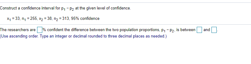 Construct a confidence interval for p, - P2 at the given level of confidence.
X1 = 33, n, = 255, X2 = 38, n2 = 313, 95% confidence
The researchers are
% confident the difference between the two population proportions, p, - P2. is between
and
(Use ascending order. Type an integer or decimal rounded to three decimal places as needed.)
