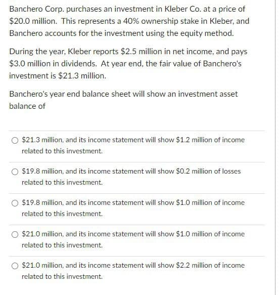 Banchero Corp. purchases an investment in Kleber Co. at a price of
$20.0 million. This represents a 40% ownership stake in Kleber, and
Banchero accounts for the investment using the equity method.
During the year, Kleber reports $2.5 million in net income, and pays
$3.0 million in dividends. At year end, the fair value of Banchero's
investment is $21.3 million.
Banchero's year end balance sheet will show an investment asset
balance of
$21.3 million, and its income statement will show $1.2 million of income
related to this investment.
O $19.8 million, and its income statement will show $0.2 million of losses
related to this investment.
$19.8 million, and its income statement will show $1.0 million of income
related to this investment.
$21.0 million, and its income statement will show $1.0 million of income
related to this investment.
O $21.0 million, and its income statement will show $2.2 million of income
related to this investment.