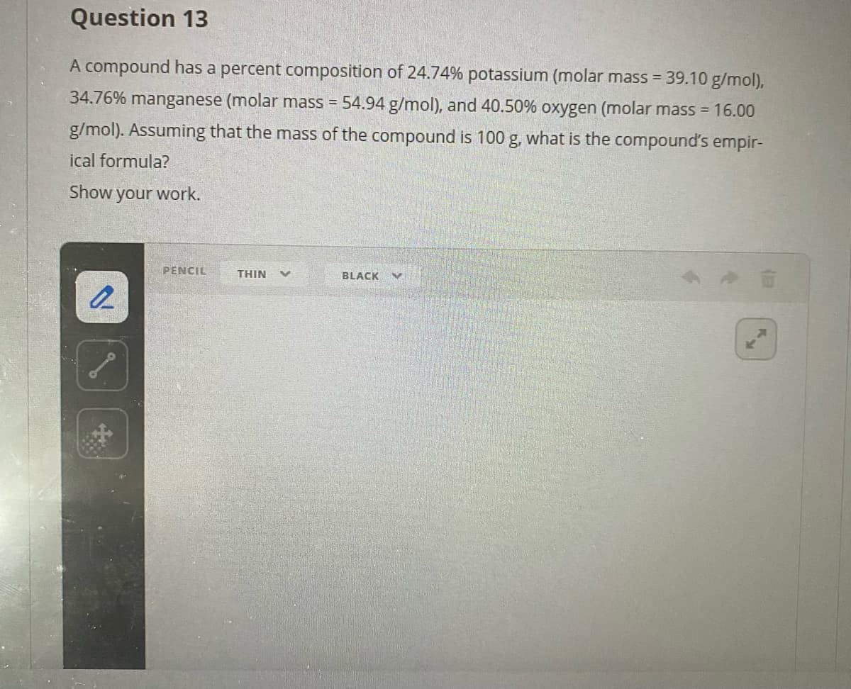 Question 13
A compound has a percent composition of 24.74% potassium (molar mass = 39.10 g/mol),
34.76% manganese (molar mass = 54.94 g/mol), and 40.50% oxygen (molar mass = 16.00
g/mol). Assuming that the mass of the compound is 100 g, what is the compound's empir-
ical formula?
Show your work.
PENCIL
THIN
BLACK
