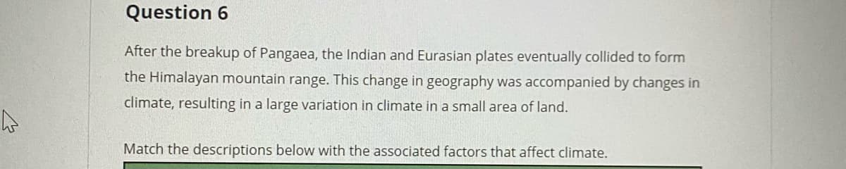 Question 6
After the breakup of Pangaea, the Indian and Eurasian plates eventually collided to form
the Himalayan mountain range. This change in geography was accompanied by changes in
climate, resulting in a large variation in climate in a small area of land.
Match the descriptions below with the associated factors that affect climate.
